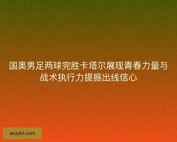 国奥男足两球完胜卡塔尔展现青春力量与战术执行力提振出线信心