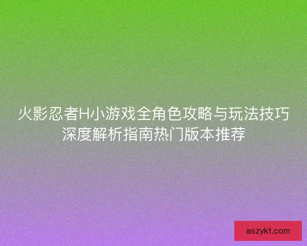 火影忍者H小游戏全角色攻略与玩法技巧深度解析指南热门版本推荐