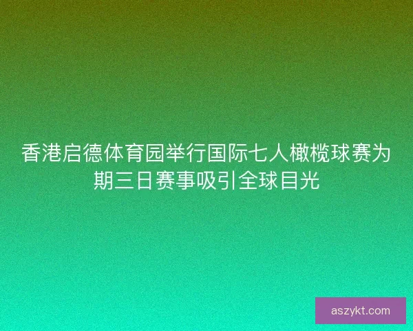 香港启德体育园举行国际七人橄榄球赛为期三日赛事吸引全球目光