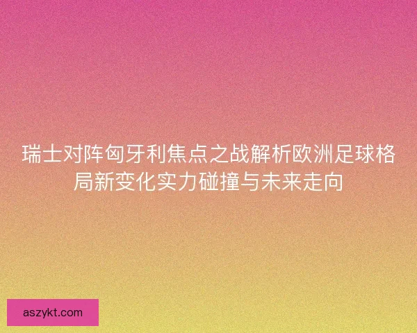 瑞士对阵匈牙利焦点之战解析欧洲足球格局新变化实力碰撞与未来走向