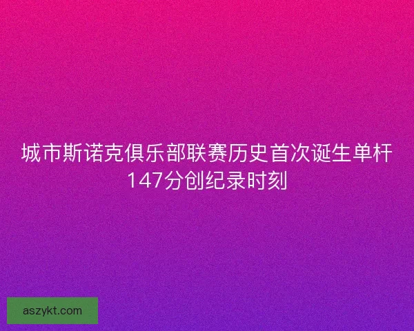 城市斯诺克俱乐部联赛历史首次诞生单杆147分创纪录时刻