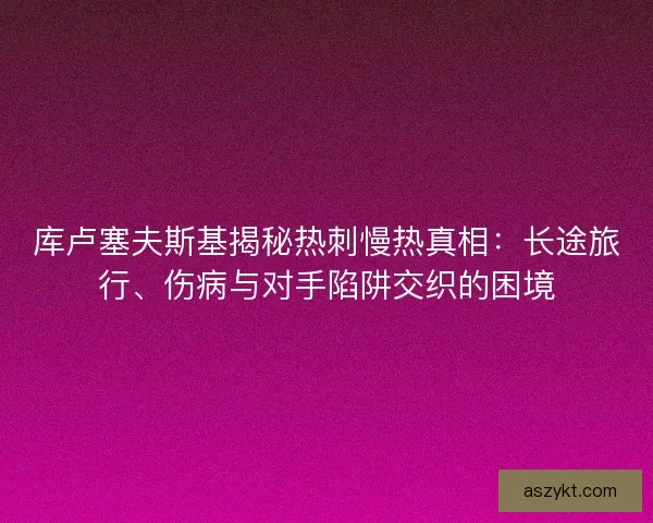 库卢塞夫斯基揭秘热刺慢热真相：长途旅行、伤病与对手陷阱交织的困境