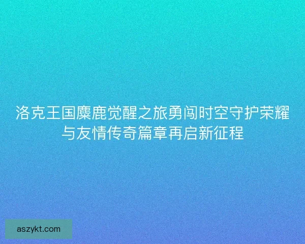洛克王国麋鹿觉醒之旅勇闯时空守护荣耀与友情传奇篇章再启新征程