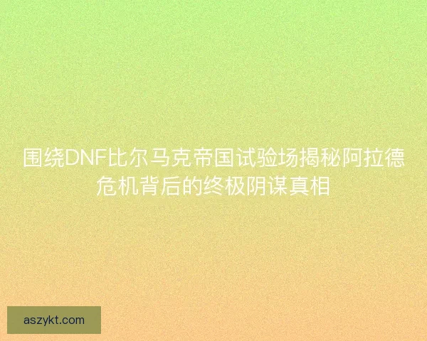 围绕DNF比尔马克帝国试验场揭秘阿拉德危机背后的终极阴谋真相