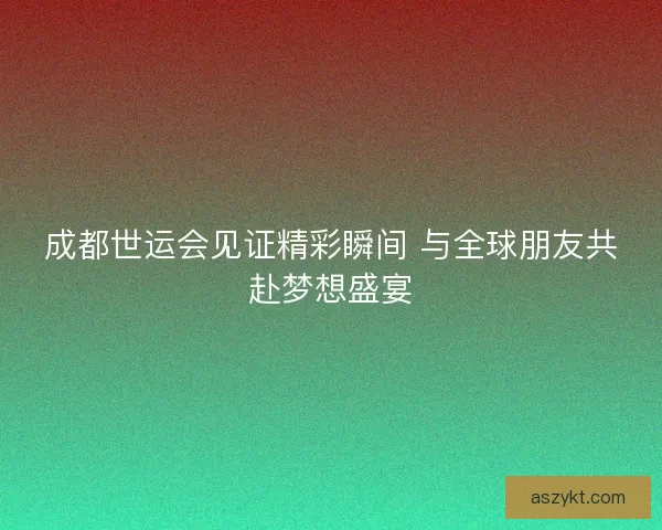 成都世运会见证精彩瞬间 与全球朋友共赴梦想盛宴