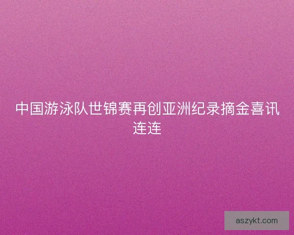 中国游泳队世锦赛再创亚洲纪录摘金喜讯连连