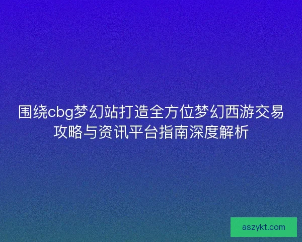 围绕cbg梦幻站打造全方位梦幻西游交易攻略与资讯平台指南深度解析