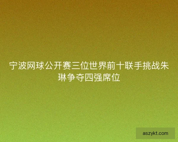 宁波网球公开赛三位世界前十联手挑战朱琳争夺四强席位