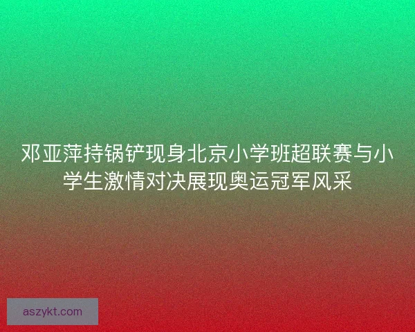 邓亚萍持锅铲现身北京小学班超联赛与小学生激情对决展现奥运冠军风采