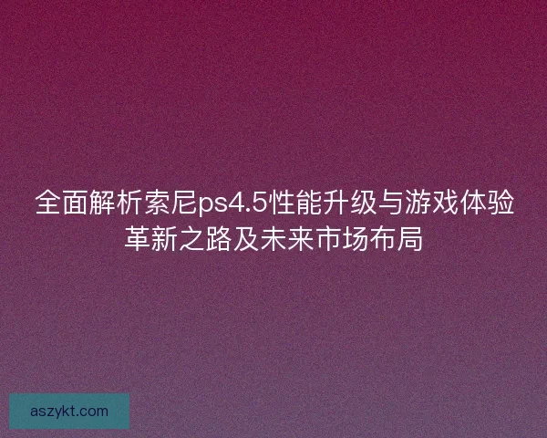 全面解析索尼ps4.5性能升级与游戏体验革新之路及未来市场布局