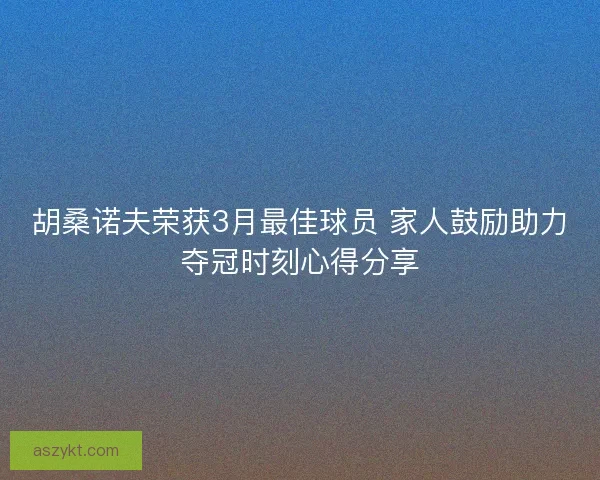 胡桑诺夫荣获3月最佳球员 家人鼓励助力夺冠时刻心得分享