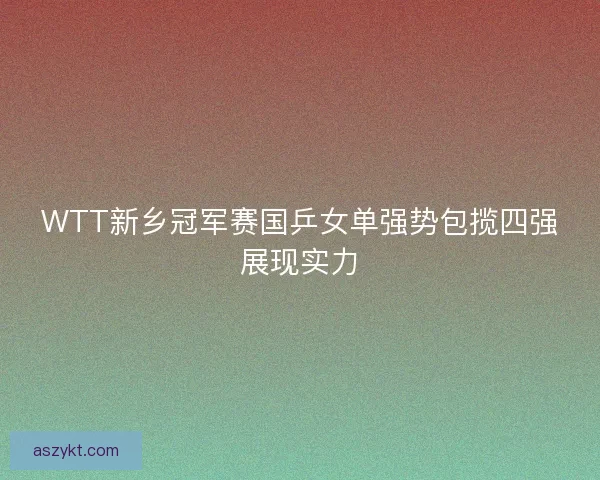 WTT新乡冠军赛国乒女单强势包揽四强展现实力