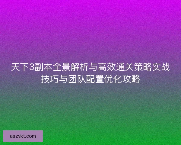 天下3副本全景解析与高效通关策略实战技巧与团队配置优化攻略
