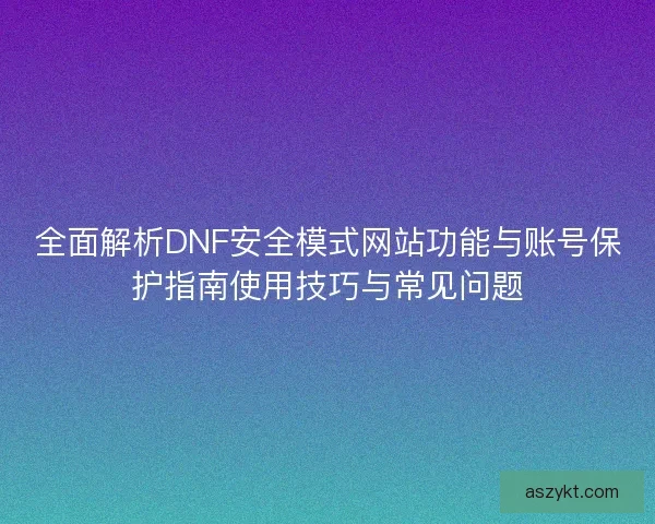 全面解析DNF安全模式网站功能与账号保护指南使用技巧与常见问题
