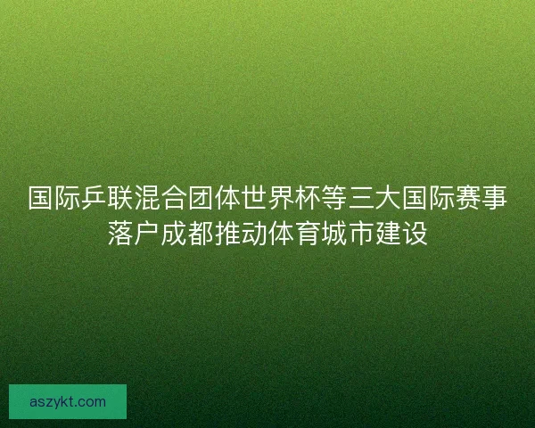 国际乒联混合团体世界杯等三大国际赛事落户成都推动体育城市建设